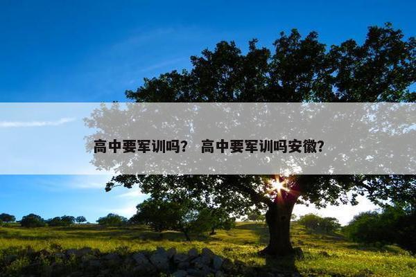 高中要军训吗？ 高中要军训吗安徽？