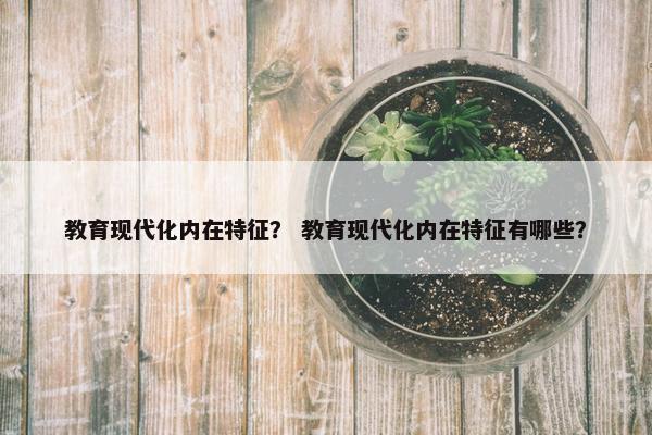 教育现代化内在特征？ 教育现代化内在特征有哪些？
