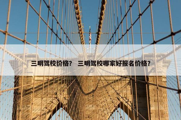 三明驾校价格？ 三明驾校哪家好报名价格？
