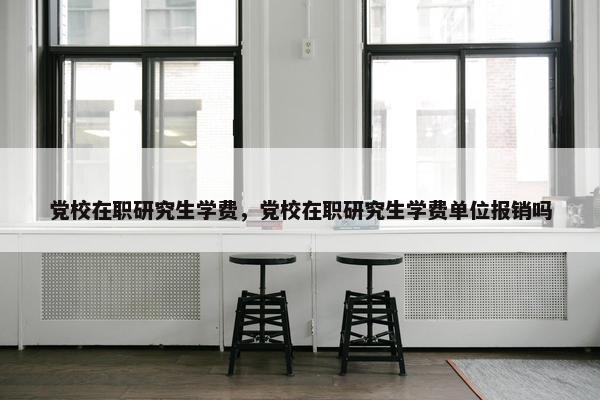 党校在职研究生学费，党校在职研究生学费单位报销吗