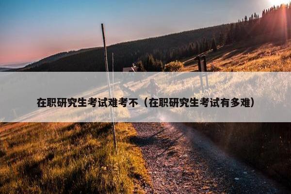 在职研究生考试难考不（在职研究生考试有多难）