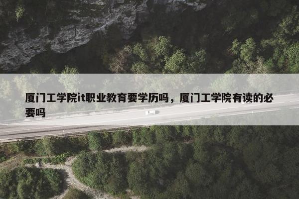 厦门工学院it职业教育要学历吗，厦门工学院有读的必要吗