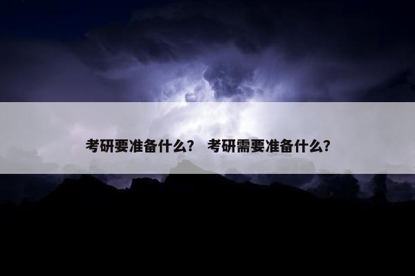考研要准备什么？ 考研需要准备什么？