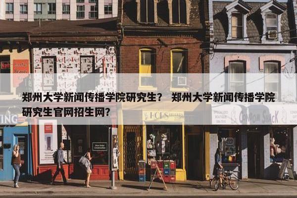 郑州大学新闻传播学院研究生？ 郑州大学新闻传播学院研究生官网招生网？
