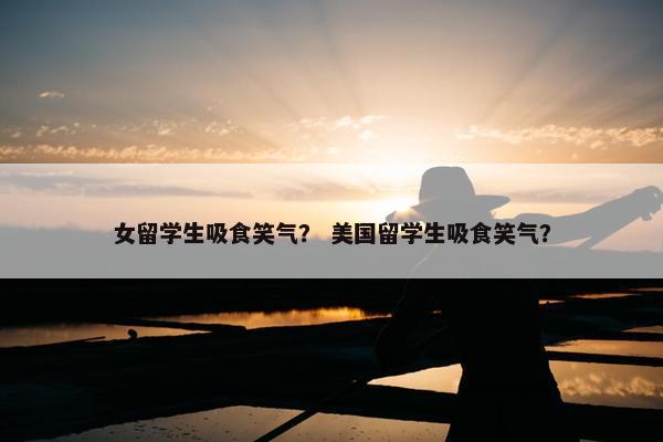 女留学生吸食笑气？ 美国留学生吸食笑气？