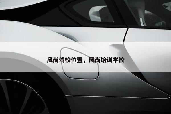 风尚驾校位置，风尚培训学校