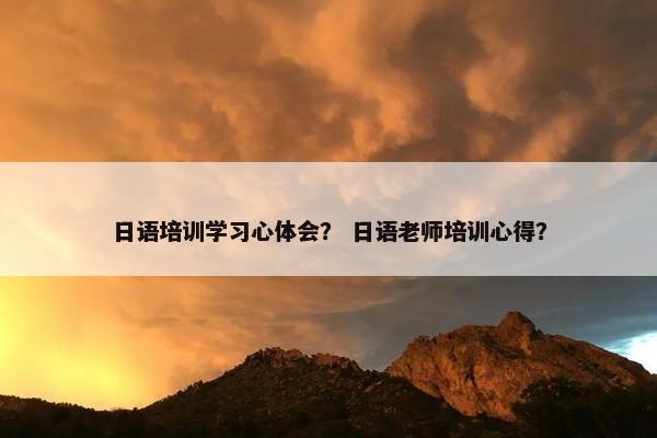 日语培训学习心体会？ 日语老师培训心得？