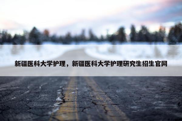 新疆医科大学护理，新疆医科大学护理研究生招生官网