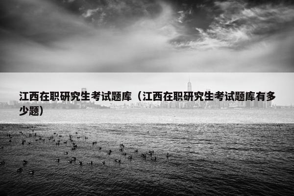 江西在职研究生考试题库（江西在职研究生考试题库有多少题）