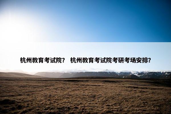 杭州教育考试院？ 杭州教育考试院考研考场安排？