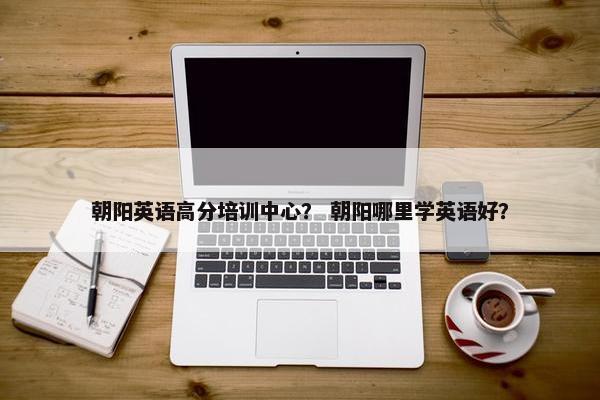 朝阳英语高分培训中心？ 朝阳哪里学英语好？