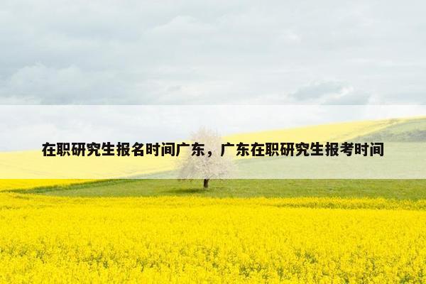 在职研究生报名时间广东，广东在职研究生报考时间