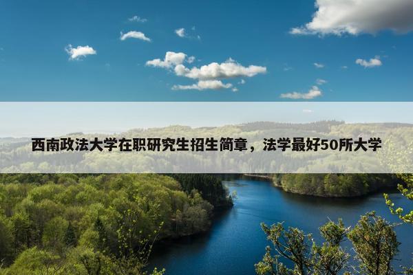 西南政法大学在职研究生招生简章，法学最好50所大学