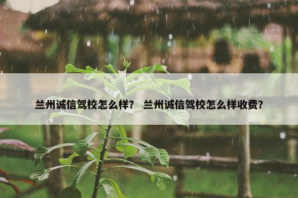 兰州诚信驾校怎么样？ 兰州诚信驾校怎么样收费？