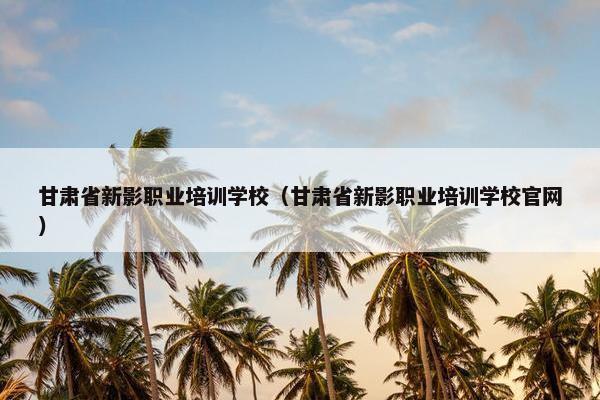 甘肃省新影职业培训学校（甘肃省新影职业培训学校官网）