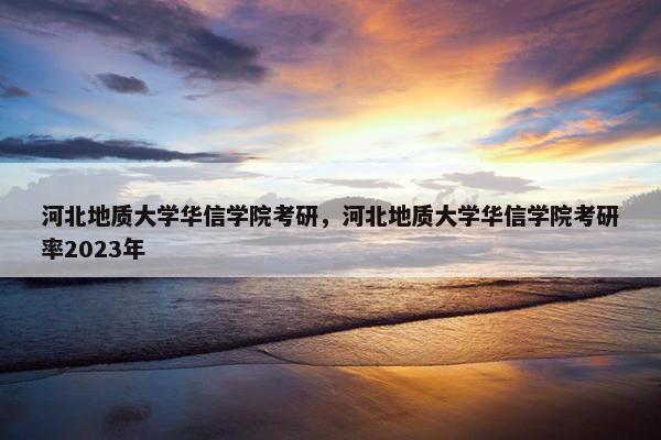 河北地质大学华信学院考研，河北地质大学华信学院考研率2023年