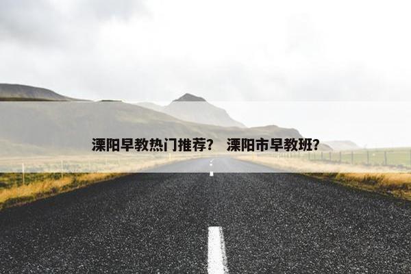溧阳早教热门推荐？ 溧阳市早教班？