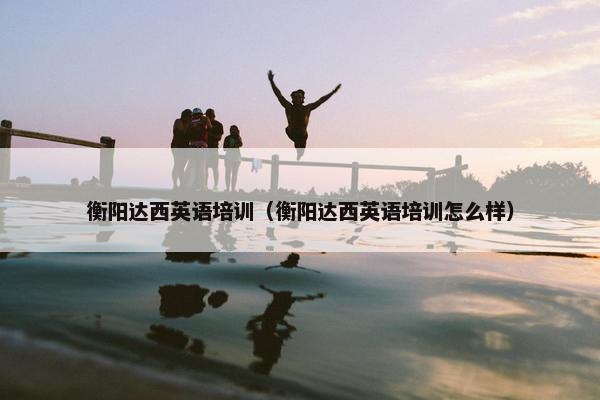 衡阳达西英语培训（衡阳达西英语培训怎么样）