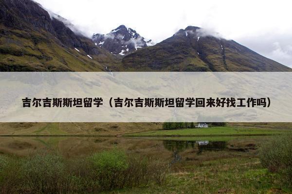 吉尔吉斯斯坦留学（吉尔吉斯斯坦留学回来好找工作吗）