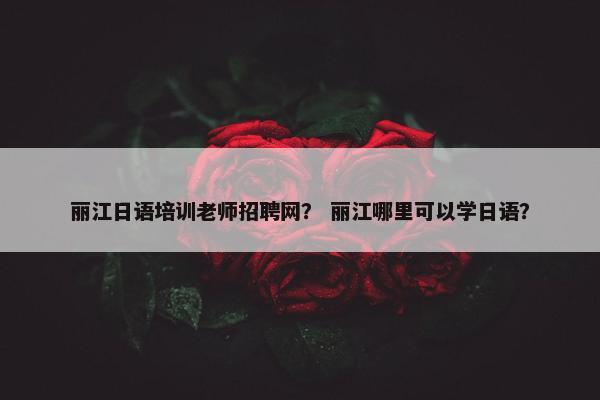 丽江日语培训老师招聘网？ 丽江哪里可以学日语？