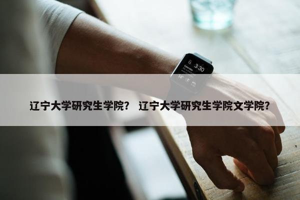 辽宁大学研究生学院？ 辽宁大学研究生学院文学院？