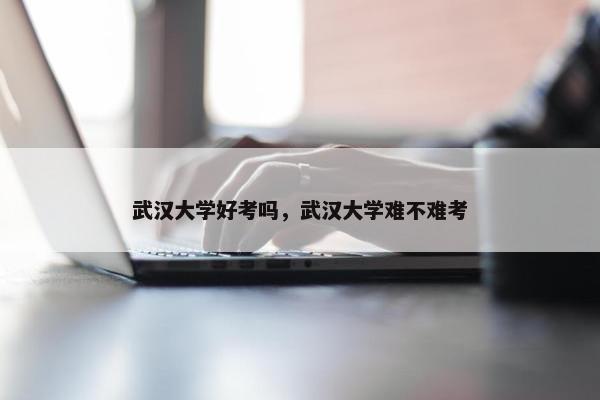 武汉大学好考吗，武汉大学难不难考