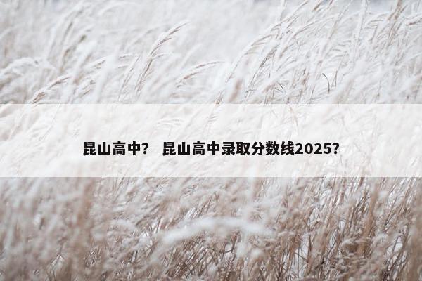 昆山高中？ 昆山高中录取分数线2025？