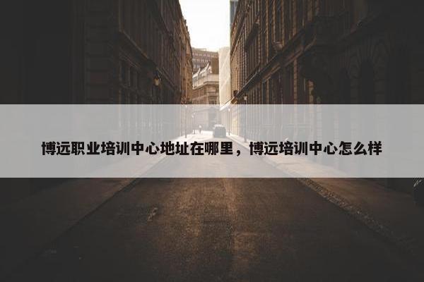 博远职业培训中心地址在哪里，博远培训中心怎么样