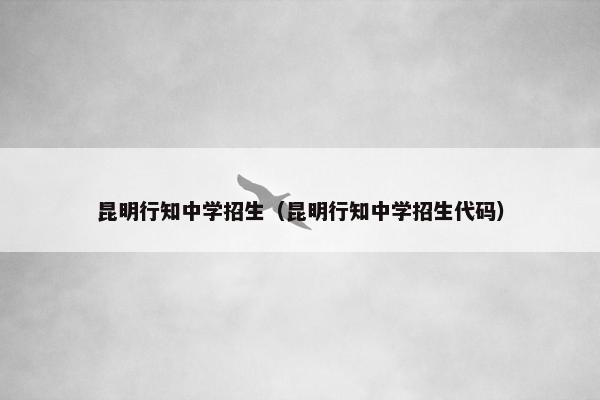昆明行知中学招生（昆明行知中学招生代码）