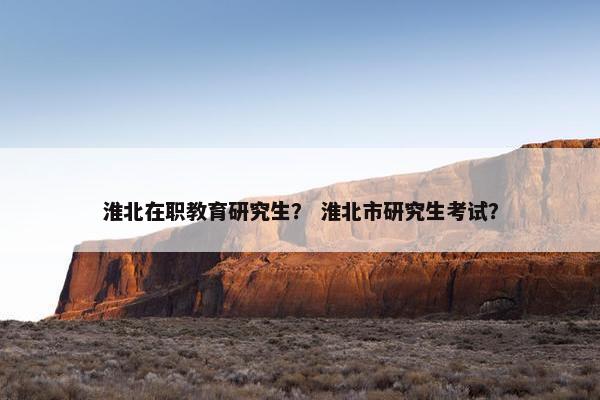 淮北在职教育研究生？ 淮北市研究生考试？