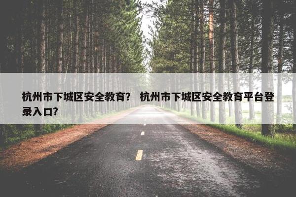 杭州市下城区安全教育？ 杭州市下城区安全教育平台登录入口？