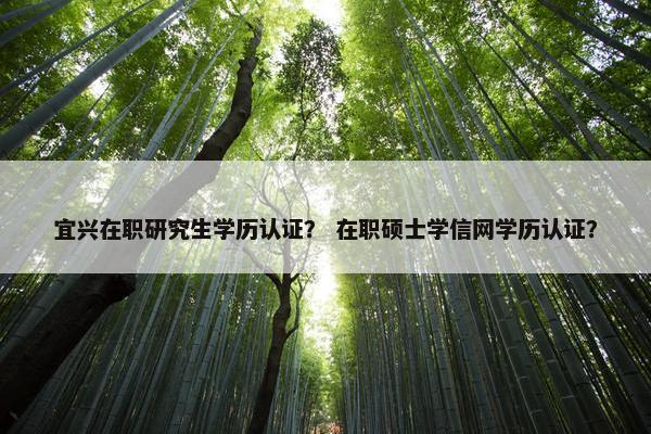 宜兴在职研究生学历认证？ 在职硕士学信网学历认证？