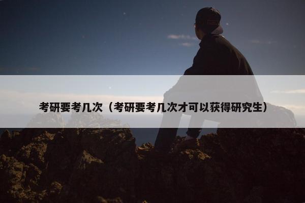 考研要考几次（考研要考几次才可以获得研究生）