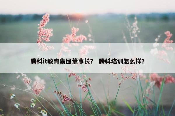 腾科it教育集团董事长？ 腾科培训怎么样？