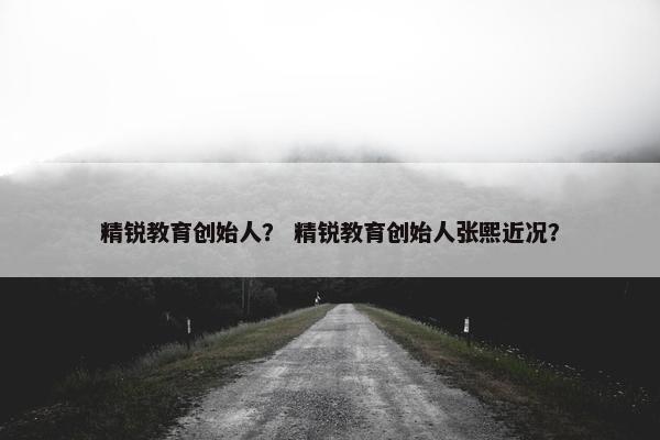 精锐教育创始人？ 精锐教育创始人张熙近况？