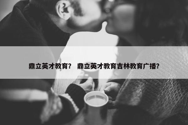 鼎立英才教育？ 鼎立英才教育吉林教育广播？