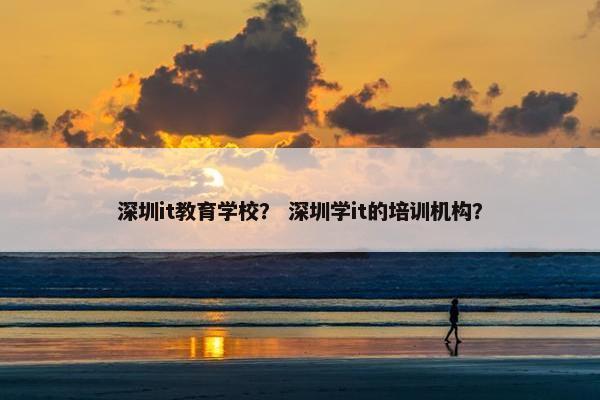 深圳it教育学校？ 深圳学it的培训机构？