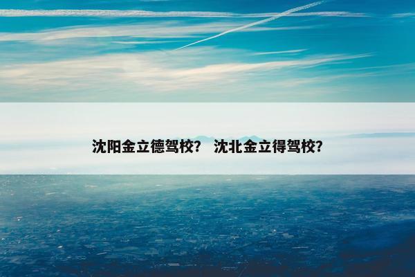 沈阳金立德驾校？ 沈北金立得驾校？