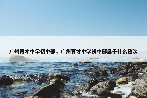广州育才中学初中部，广州育才中学初中部属于什么档次