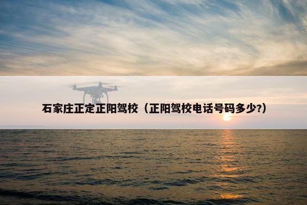 石家庄正定正阳驾校（正阳驾校电话号码多少?）