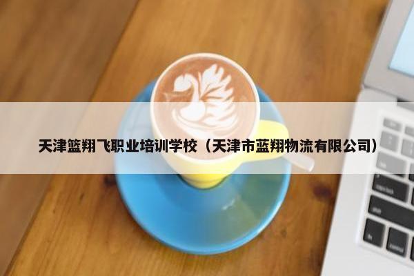 天津篮翔飞职业培训学校（天津市蓝翔物流有限公司）