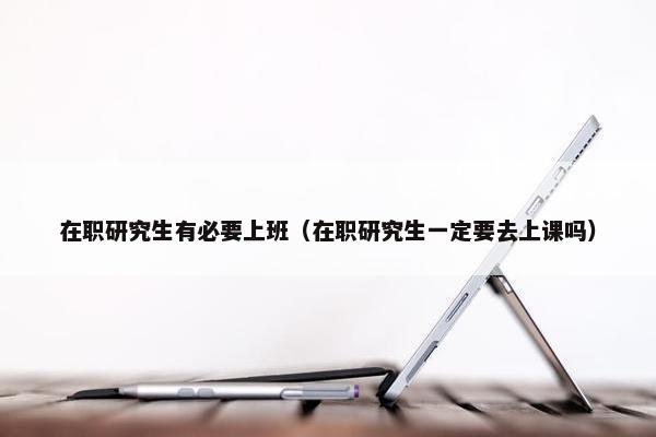 在职研究生有必要上班（在职研究生一定要去上课吗）