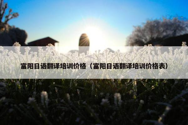 富阳日语翻译培训价格（富阳日语翻译培训价格表）