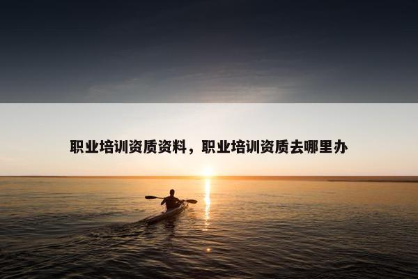 职业培训资质资料，职业培训资质去哪里办