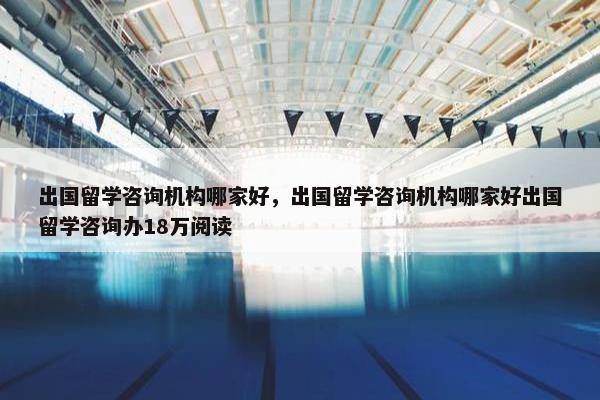 出国留学咨询机构哪家好，出国留学咨询机构哪家好出国留学咨询办18万阅读