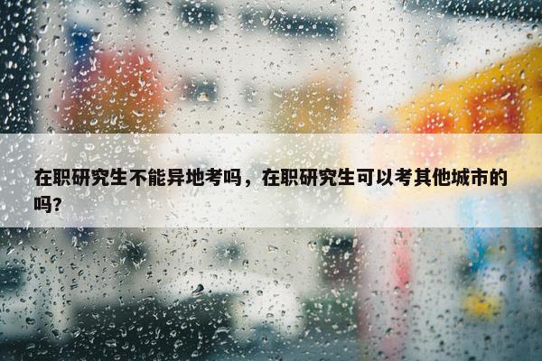 在职研究生不能异地考吗，在职研究生可以考其他城市的吗?