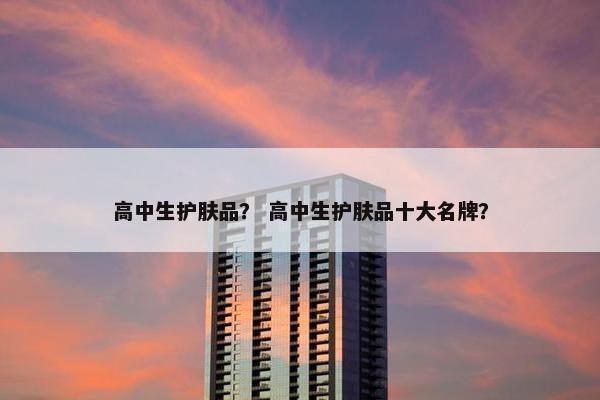 高中生护肤品？ 高中生护肤品十大名牌？