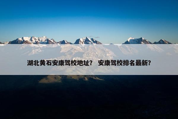 湖北黄石安康驾校地址？ 安康驾校排名最新？