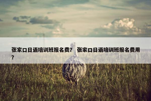 张家口日语培训班报名费？ 张家口日语培训班报名费用？