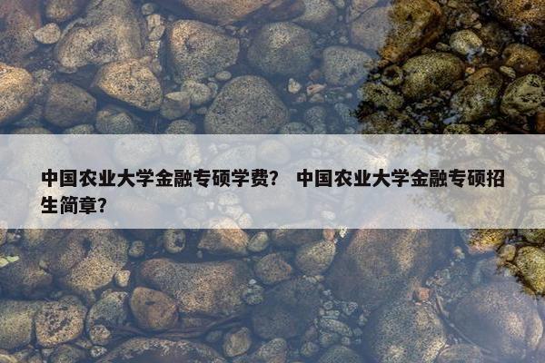 中国农业大学金融专硕学费？ 中国农业大学金融专硕招生简章？